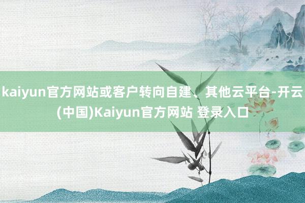 kaiyun官方网站或客户转向自建、其他云平台-开云(中国)Kaiyun官方网站 登录入口