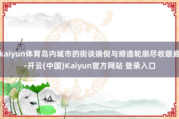 kaiyun体育岛内城市的街谈端倪与缔造轮廓尽收眼底-开云(中国)Kaiyun官方网站 登录入口