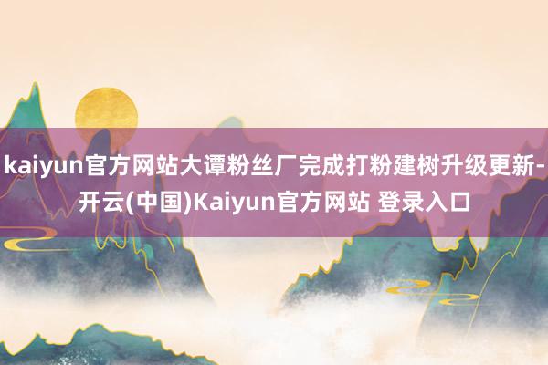 kaiyun官方网站大谭粉丝厂完成打粉建树升级更新-开云(中国)Kaiyun官方网站 登录入口