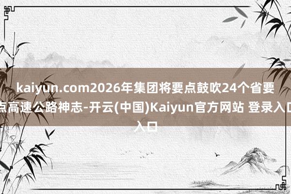 kaiyun.com2026年集团将要点鼓吹24个省要点高速公路神志-开云(中国)Kaiyun官方网站 登录入口